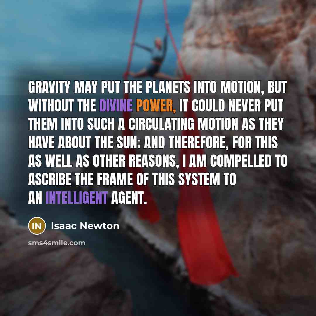 “Gravity may put the planets into motion, but without the divine Power, it could never put them into such a circulating motion as they have about the Sun; and therefore, for this as well as other reasons, I am compelled to ascribe the frame of this System to an intelligent Agent.” quote by Isaac Newton
