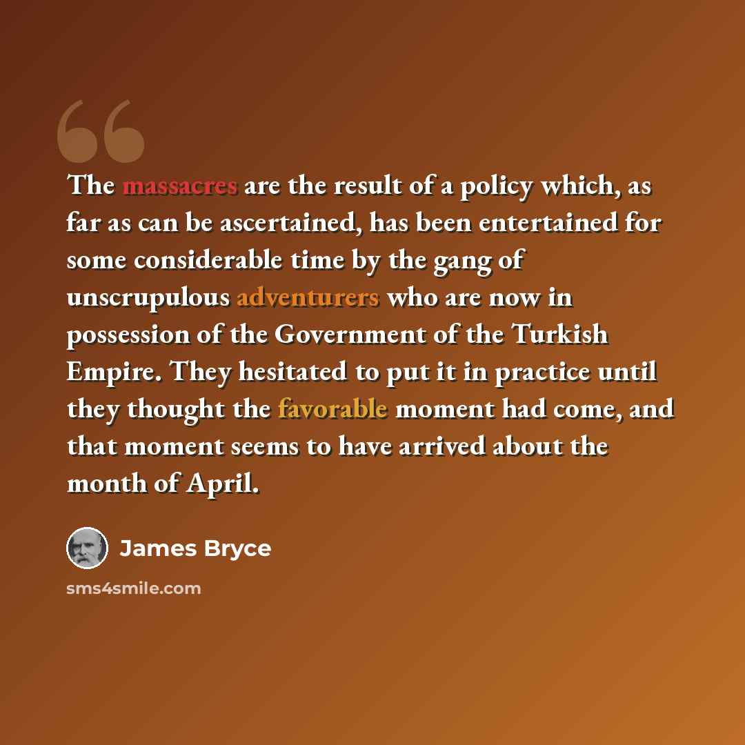 “The massacres are the result of a policy which, as far as can be ascertained, has been entertained for some considerable time by the gang of unscrupulous adventurers who are now in possession of the Government of the Turkish Empire. They hesitated to put it in practice until they thought the…” quote by James Bryce