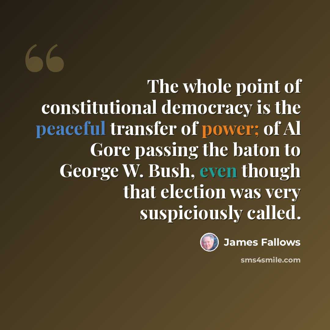 “The whole point of constitutional democracy is the peaceful transfer of power; of Al Gore passing the baton to George W. Bush, even though that election was very suspiciously called.” quote by James Fallows
