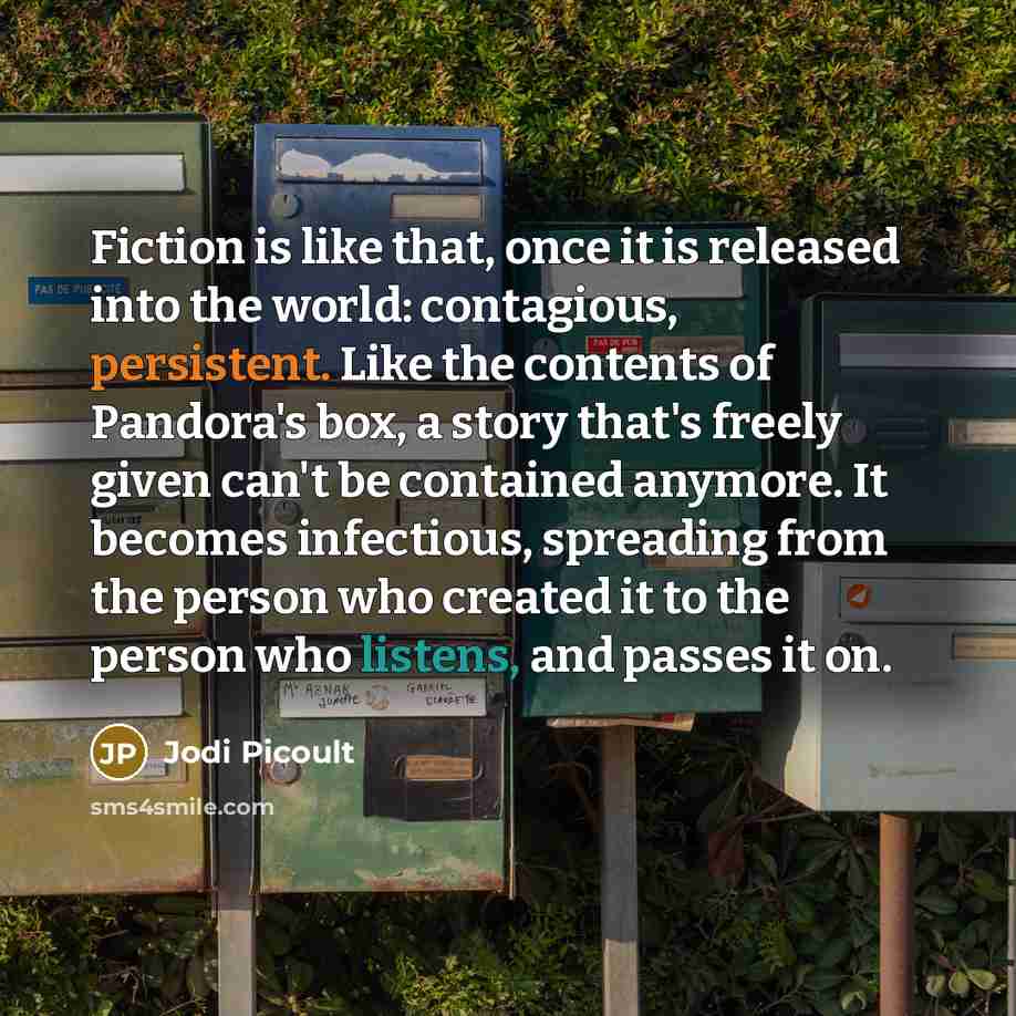 “Fiction is like that, once it is released into the world: contagious, persistent. Like the contents of Pandora's box, a story that's freely given can't be contained anymore. It becomes infectious, spreading from the person who created it to the person who listens, and passes it on.” quote by Jodi Picoult