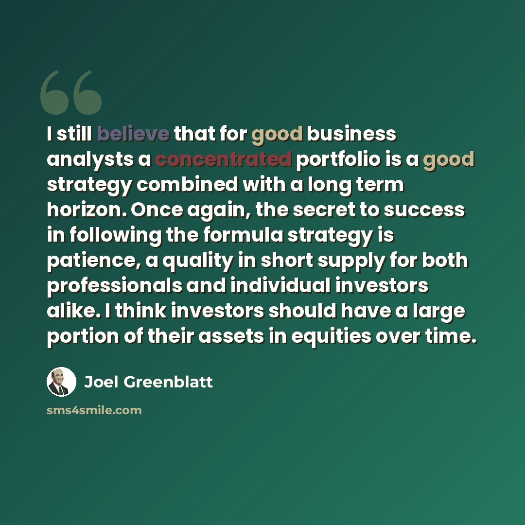“I still believe that for good business analysts a concentrated portfolio is a good strategy combined with a long term horizon. Once again, the secret to success in following the formula strategy is patience, a quality in short supply for both professionals and individual investors alike. I think…” quote by Joel Greenblatt
