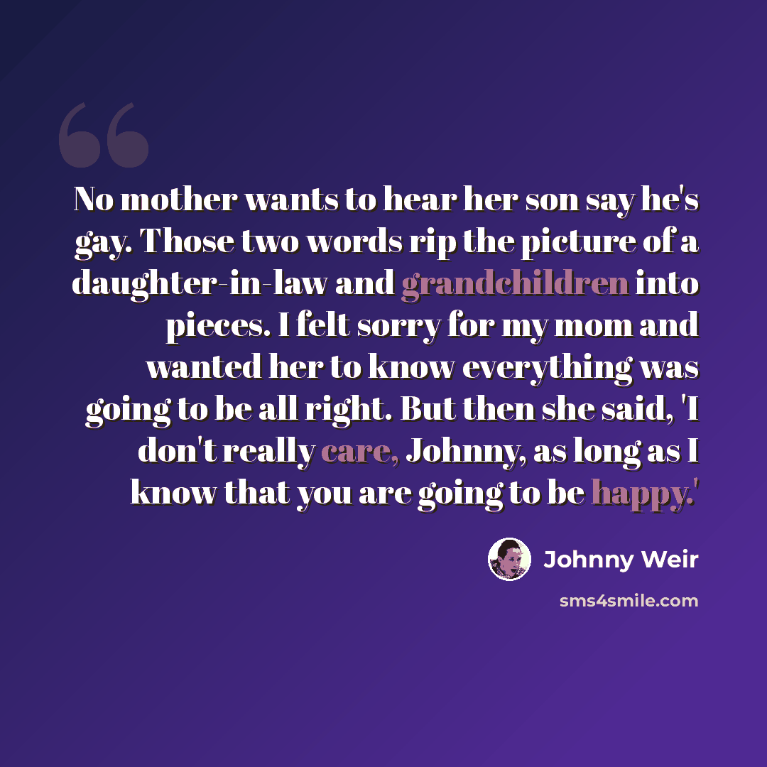 “No mother wants to hear her son say he's gay. Those two words rip the picture of a daughter-in-law and grandchildren into pieces. I felt sorry for my mom and wanted her to know everything was going to be all right. But then she said, 'I don't really care, Johnny, as long as I know that you are…” quote by Johnny Weir