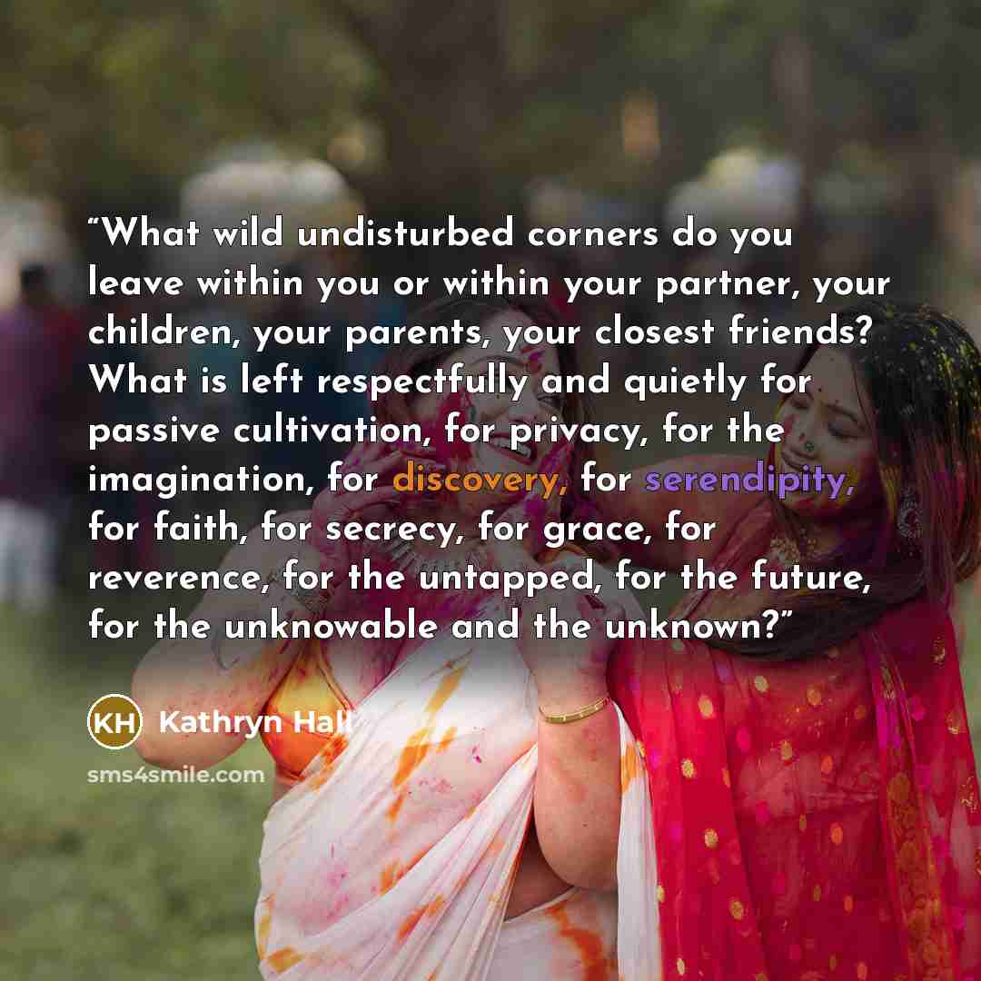 “What wild undisturbed corners do you leave within you or within your partner, your children, your parents, your closest friends? What is left respectfully and quietly for passive cultivation, for privacy, for the imagination, for discovery, for serendipity, for faith, for secrecy, for grace, for…” quote by Kathryn Hall