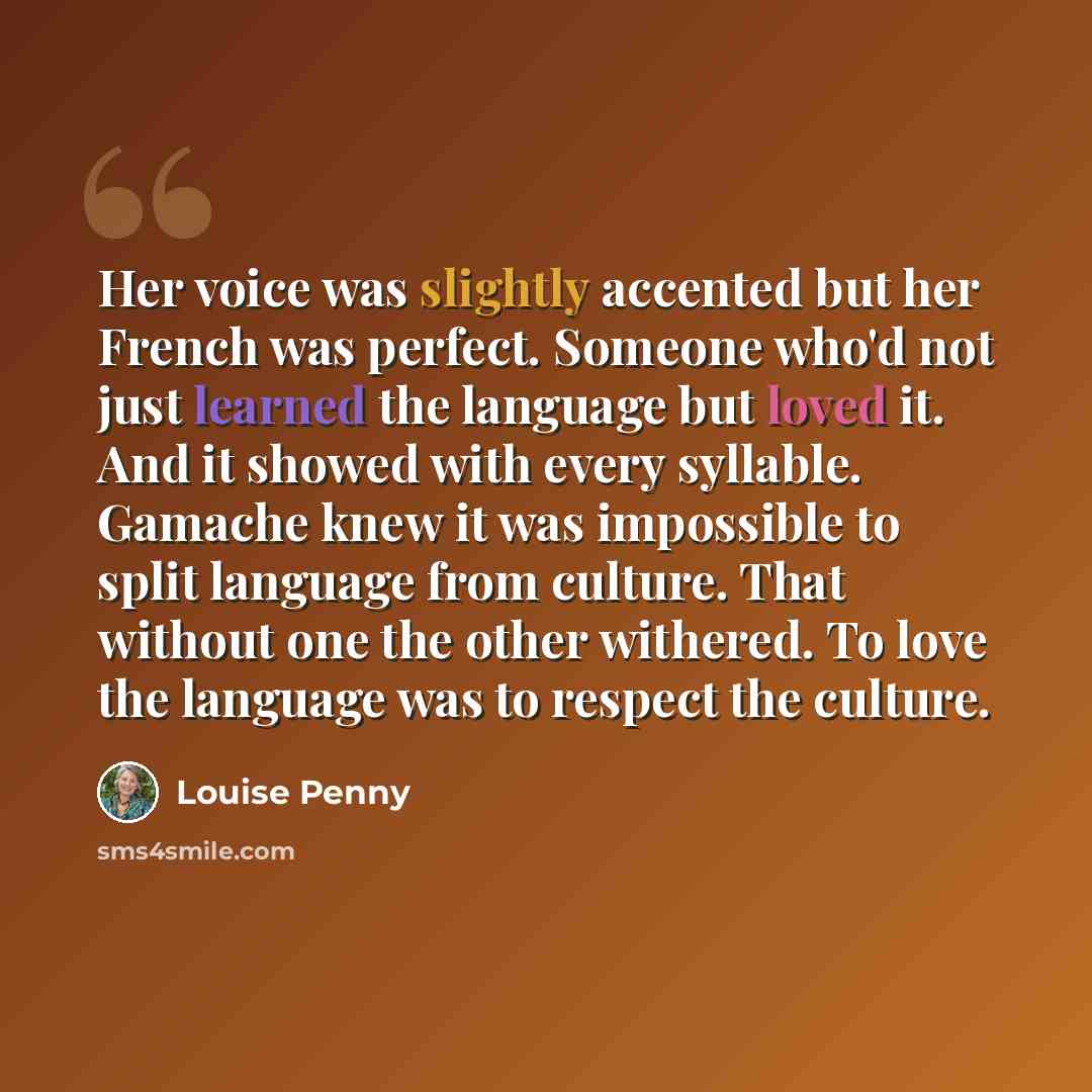 “Her voice was slightly accented but her French was perfect. Someone who'd not just learned the language but loved it. And it showed with every syllable. Gamache knew it was impossible to split language from culture. That without one the other withered. To love the language was to respect the…” quote by Louise Penny