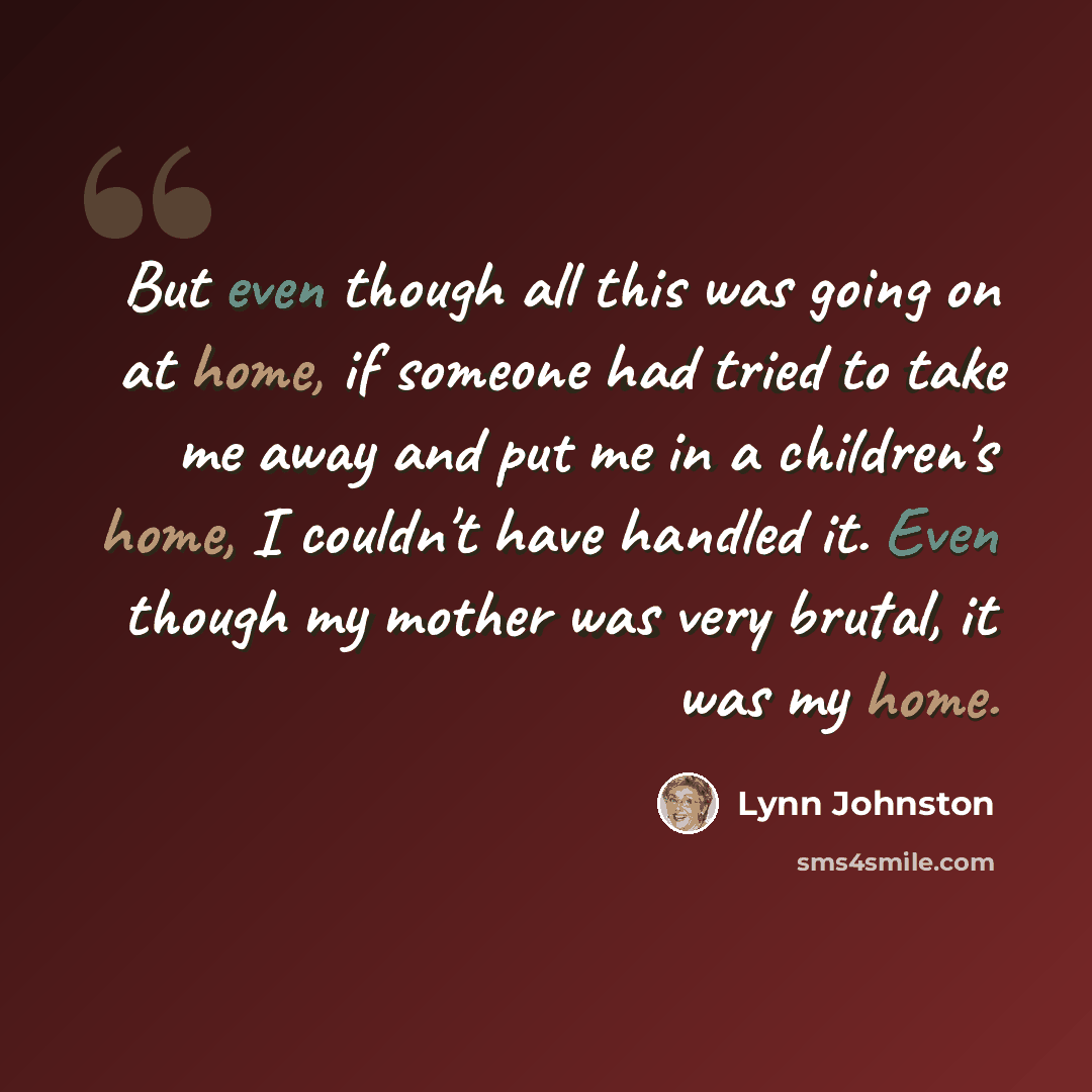 “But even though all this was going on at home, if someone had tried to take me away and put me in a children's home, I couldn't have handled it. Even though my mother was very brutal, it was my home.” quote by Lynn Johnston