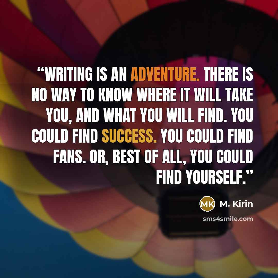“Writing is an adventure. There is no way to know where it will take you, and what you will find. You could find success. You could find fans. Or, best of all, you could find yourself.” quote by M. Kirin