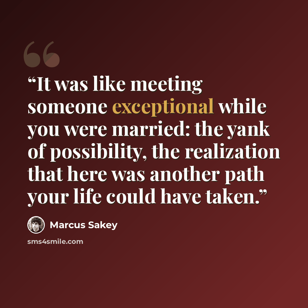 “It was like meeting someone exceptional while you were married: the yank of possibility, the realization that here was another path your life could have taken.” quote by Marcus Sakey