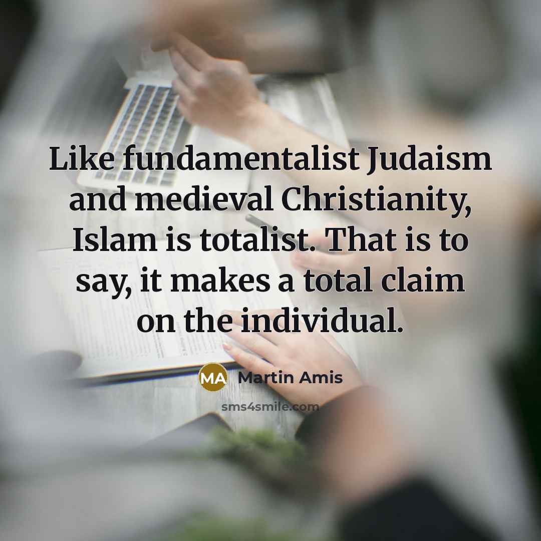 “Like fundamentalist Judaism and medieval Christianity, Islam is totalist. That is to say, it makes a total claim on the individual.” quote by Martin Amis
