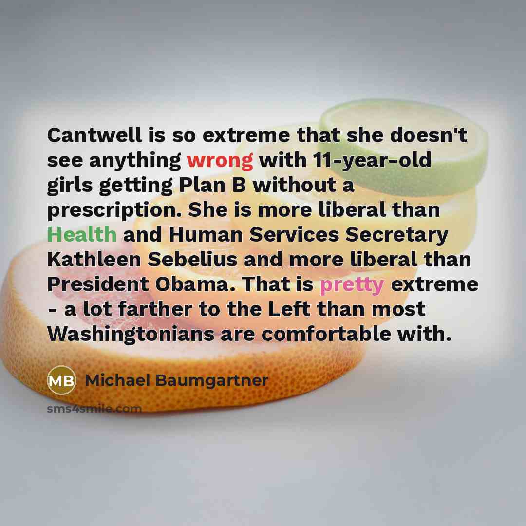 “Cantwell is so extreme that she doesn't see anything wrong with 11-year-old girls getting Plan B without a prescription. She is more liberal than Health and Human Services Secretary Kathleen Sebelius and more liberal than President Obama. That is pretty extreme - a lot farther to the Left than…” quote by Michael Baumgartner