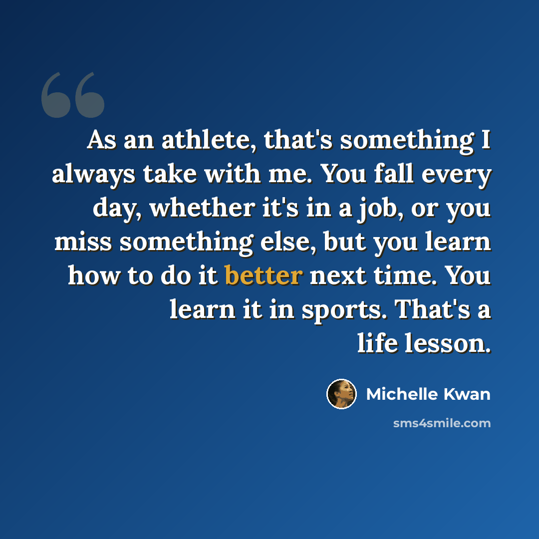 “As an athlete, that's something I always take with me. You fall every day, whether it's in a job, or you miss something else, but you learn how to do it better next time. You learn it in sports. That's a life lesson.” quote by Michelle Kwan