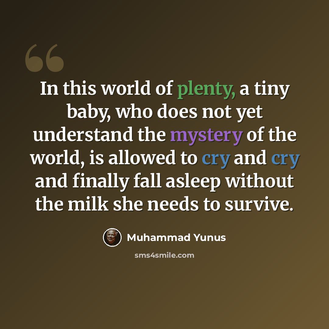 “In this world of plenty, a tiny baby, who does not yet understand the mystery of the world, is allowed to cry and cry and finally fall asleep without the milk she needs to survive.” quote by Muhammad Yunus