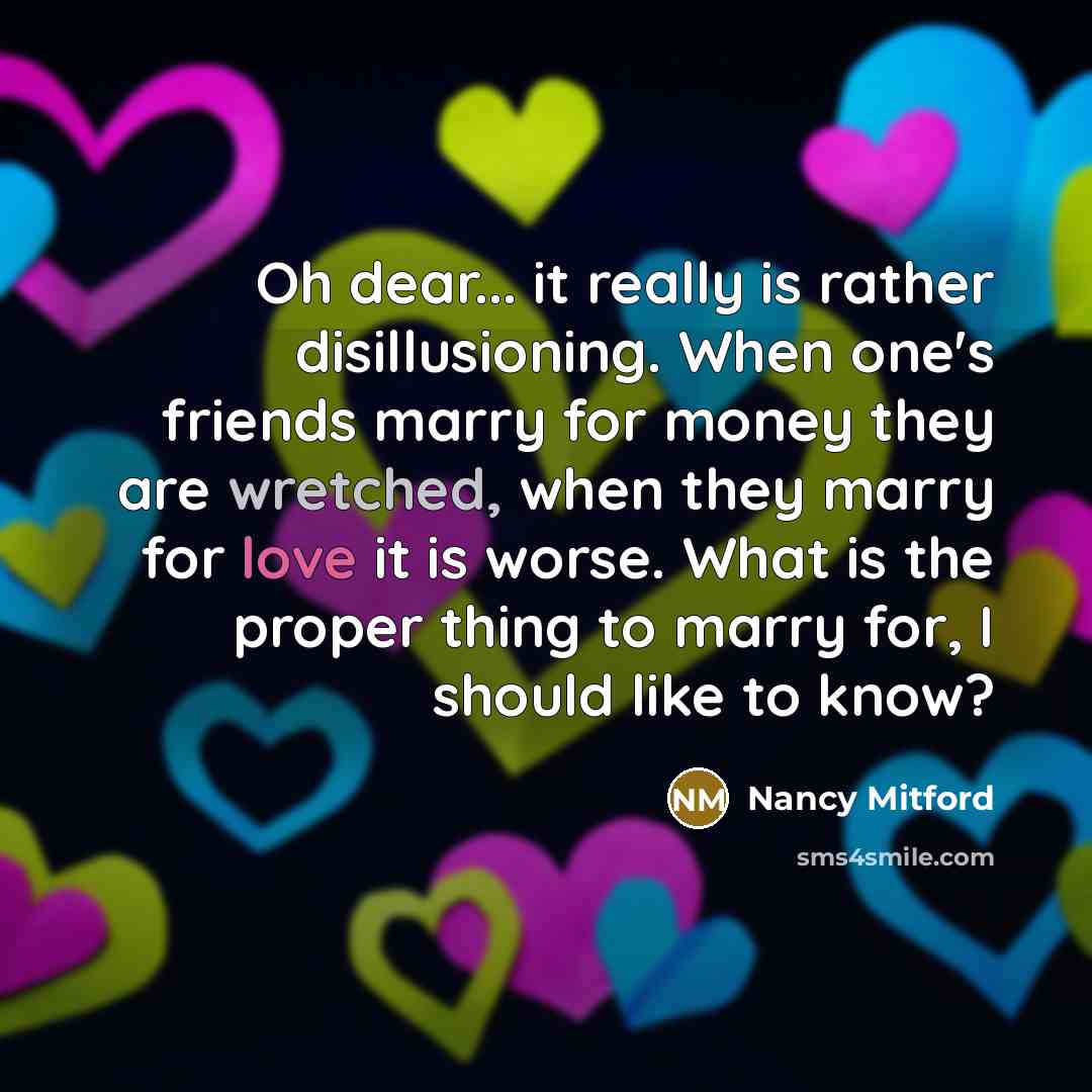 “Oh dear... it really is rather disillusioning. When one's friends marry for money they are wretched, when they marry for love it is worse. What is the proper thing to marry for, I should like to know?” quote by Nancy Mitford