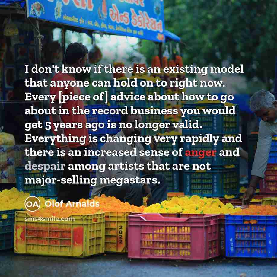 “I don't know if there is an existing model that anyone can hold on to right now. Every [piece of] advice about how to go about in the record business you would get 5 years ago is no longer valid. Everything is changing very rapidly and there is an increased sense of anger and despair among artists…” quote by Olof Arnalds