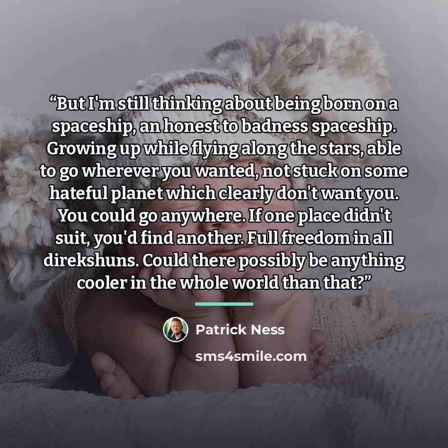 “But I'm still thinking about being born on a spaceship, an honest to badness spaceship. Growing up while flying along the stars, able to go wherever you wanted, not stuck on some hateful planet which clearly don't want you. You could go anywhere. If one place didn't suit, you'd find another. Full…” quote by Patrick Ness