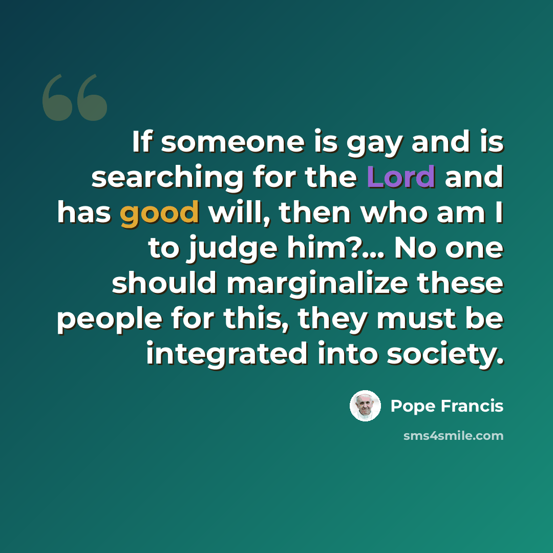 “If someone is gay and is searching for the Lord and has good will, then who am I to judge him?... No one should marginalize these people for this, they must be integrated into society.” quote by Pope Francis