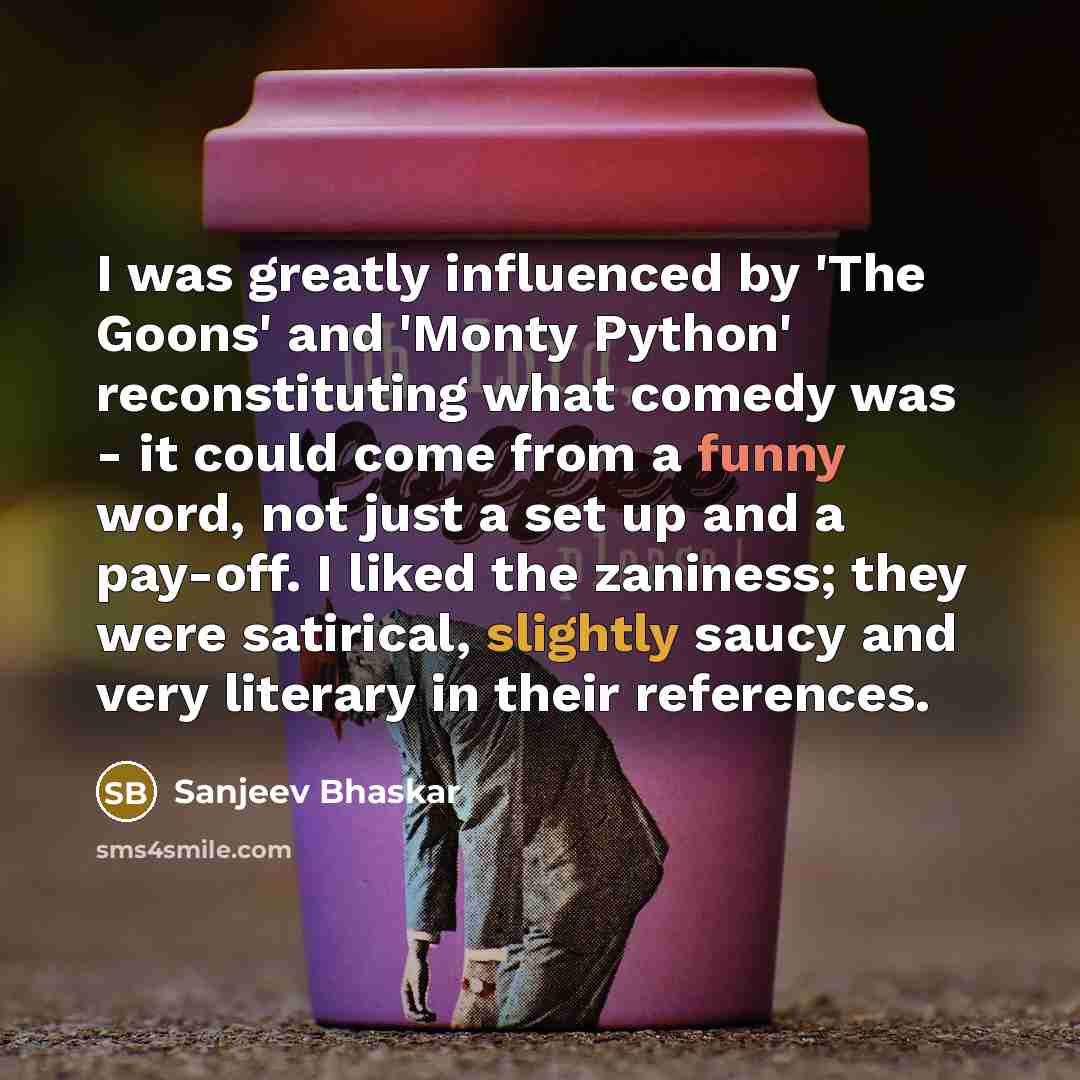 “I was greatly influenced by 'The Goons' and 'Monty Python' reconstituting what comedy was - it could come from a funny word, not just a set up and a pay-off. I liked the zaniness; they were satirical, slightly saucy and very literary in their references.” quote by Sanjeev Bhaskar
