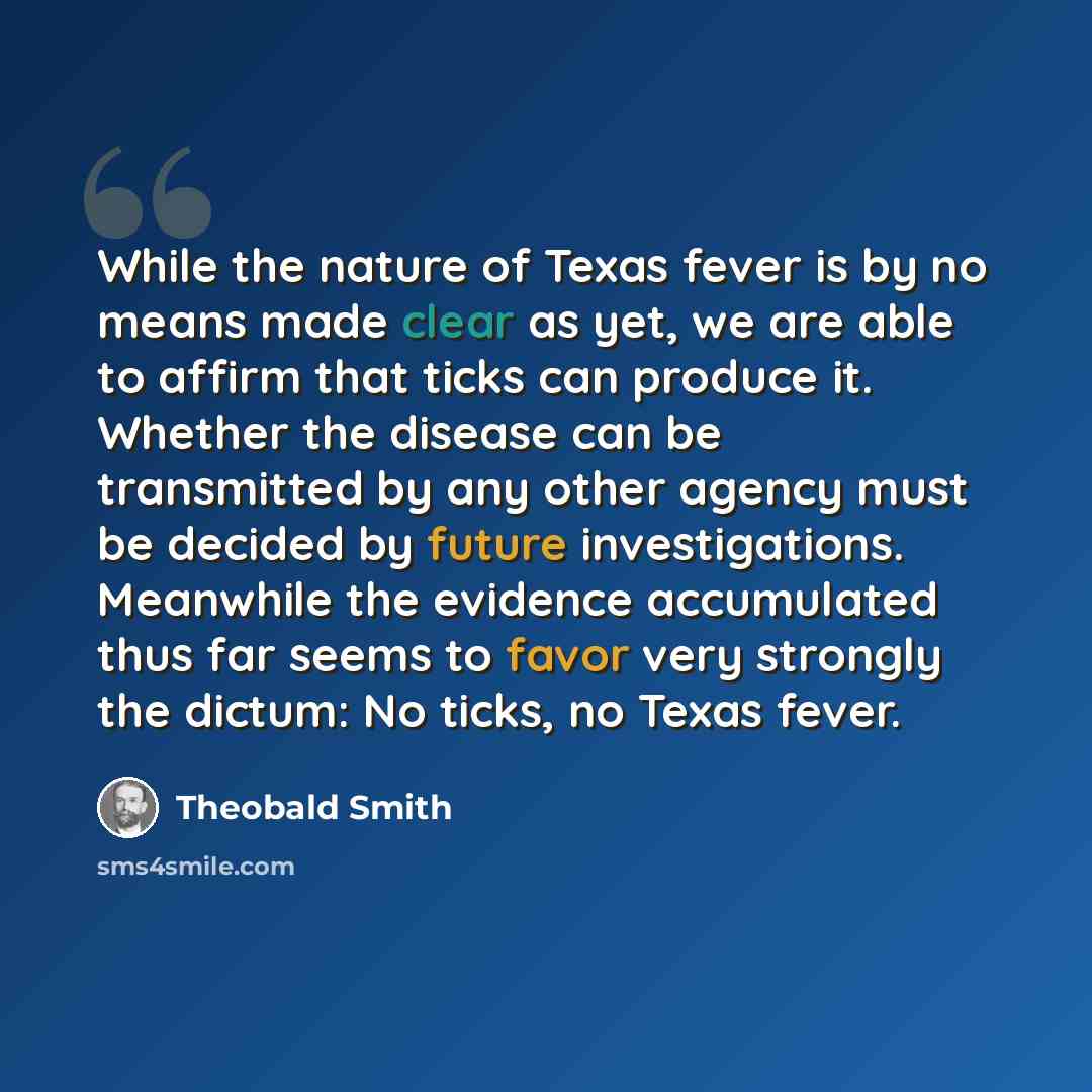 “While the nature of Texas fever is by no means made clear as yet, we are able to affirm that ticks can produce it. Whether the disease can be transmitted by any other agency must be decided by future investigations. Meanwhile the evidence accumulated thus far seems to favor very strongly the…” quote by Theobald Smith