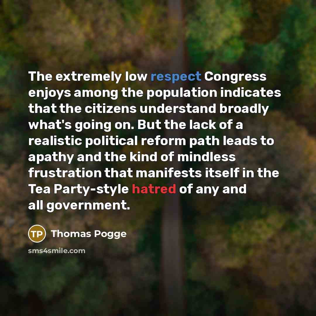 “The extremely low respect Congress enjoys among the population indicates that the citizens understand broadly what's going on. But the lack of a realistic political reform path leads to apathy and the kind of mindless frustration that manifests itself in the Tea Party-style hatred of any and all…” quote by Thomas Pogge