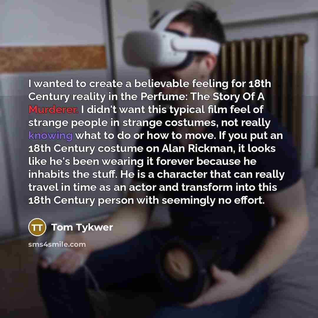 “I wanted to create a believable feeling for 18th Century reality in the Perfume: The Story Of A Murderer. I didn't want this typical film feel of strange people in strange costumes, not really knowing what to do or how to move. If you put an 18th Century costume on Alan Rickman, it looks like he's…” quote by Tom Tykwer
