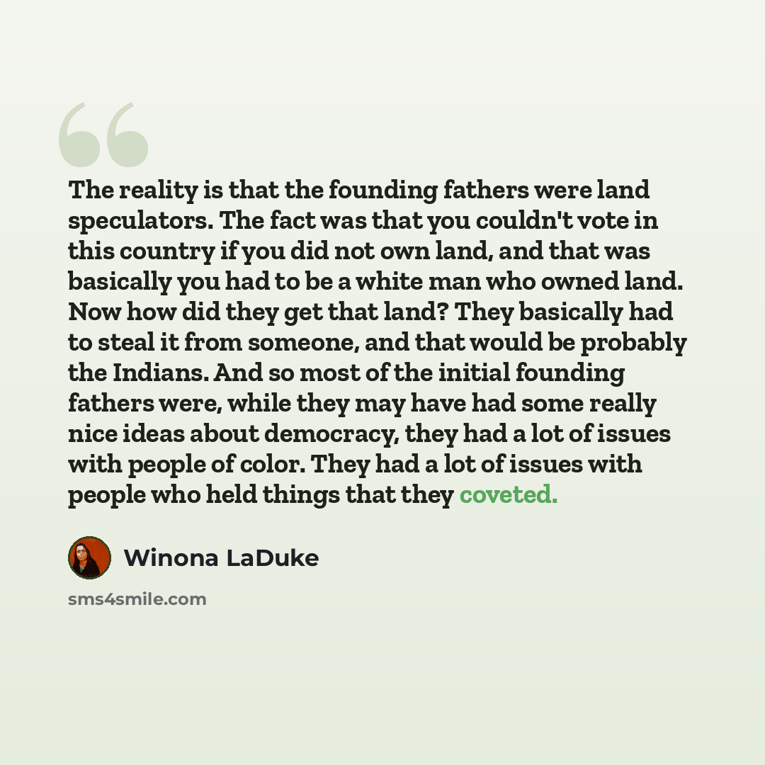 “The reality is that the founding fathers were land speculators. The fact was that you couldn't vote in this country if you did not own land, and that was basically you had to be a white man who owned land. Now how did they get that land? They basically had to steal it from someone, and that would…” quote by Winona LaDuke