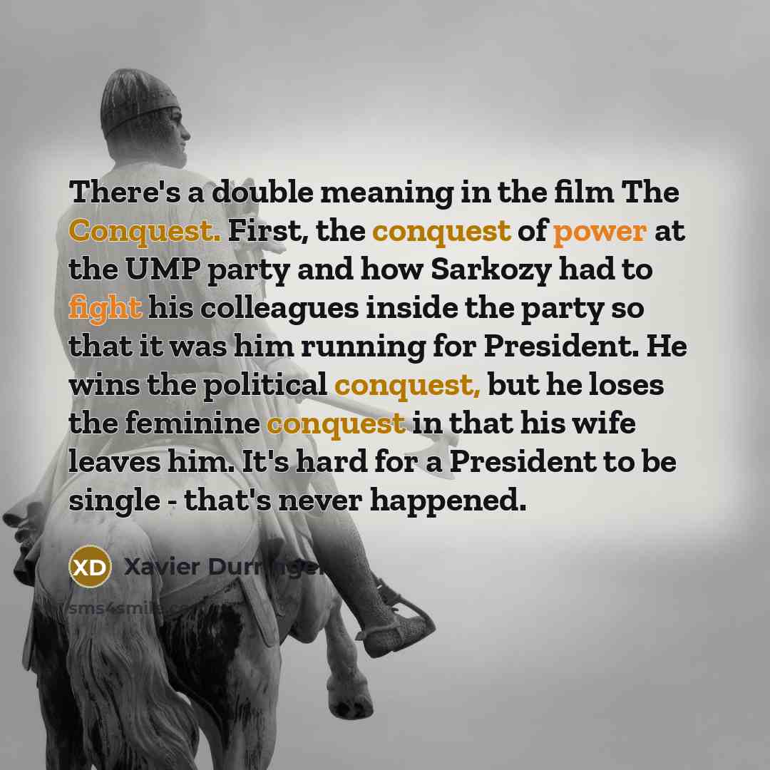 “There's a double meaning in the film The Conquest. First, the conquest of power at the UMP party and how Sarkozy had to fight his colleagues inside the party so that it was him running for President. He wins the political conquest, but he loses the feminine conquest in that his wife leaves him…” quote by Xavier Durringer