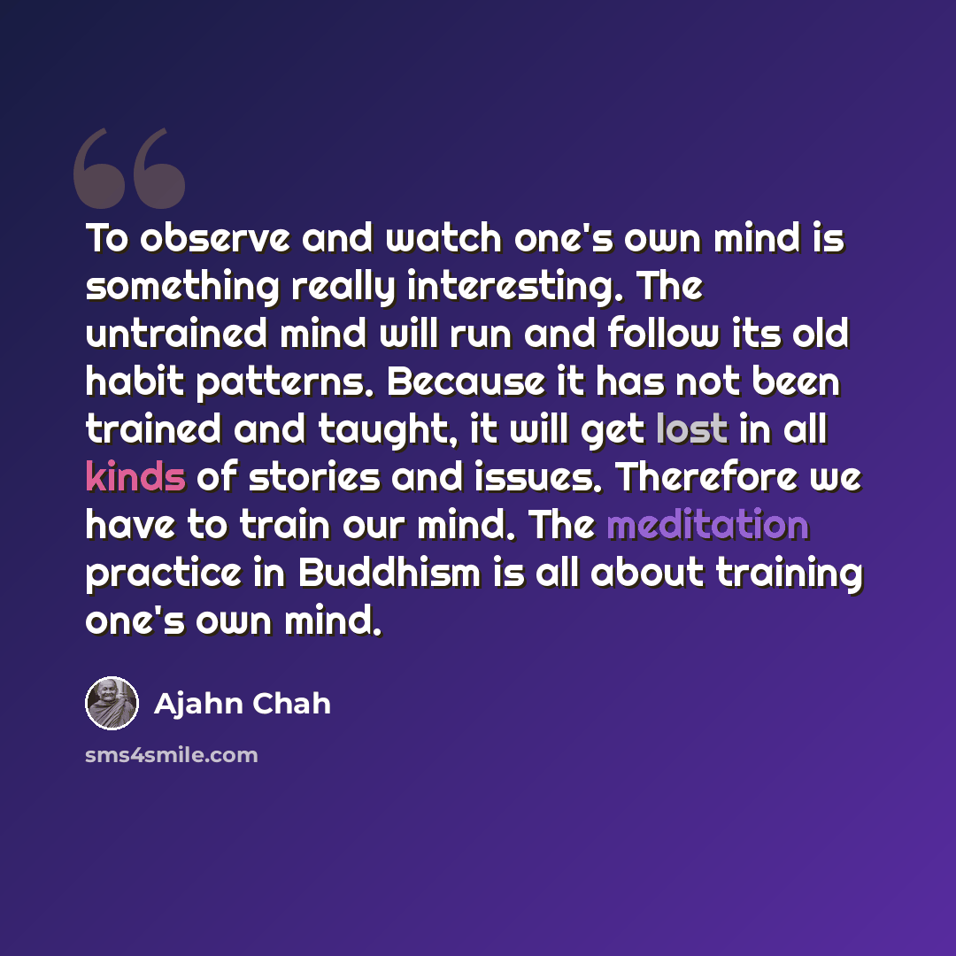 “To observe and watch one's own mind is something really interesting. The untrained mind will run and follow its old habit patterns. Because it has not been trained and taught, it will get lost in all kinds of stories and issues. Therefore we have to train our mind. The meditation practice in…” quote by Ajahn Chah