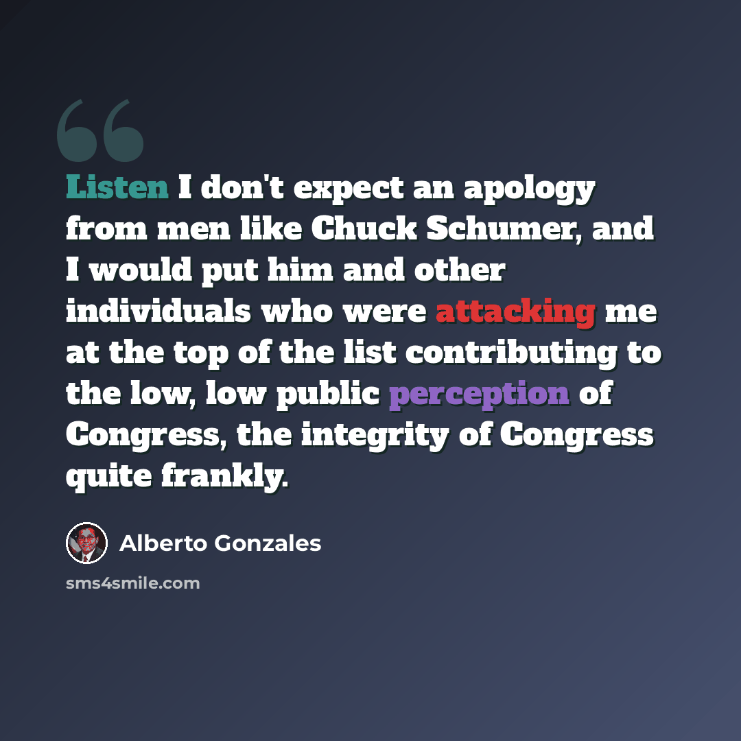 “Listen I don't expect an apology from men like Chuck Schumer, and I would put him and other individuals who were attacking me at the top of the list contributing to the low, low public perception of Congress, the integrity of Congress quite frankly.” quote by Alberto Gonzales