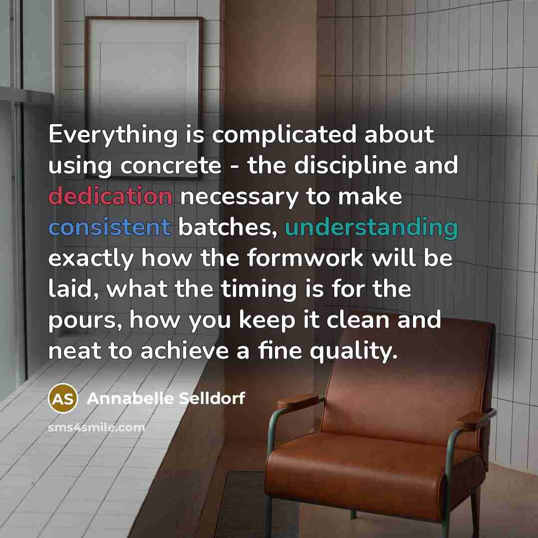 “Everything is complicated about using concrete - the discipline and dedication necessary to make consistent batches, understanding exactly how the formwork will be laid, what the timing is for the pours, how you keep it clean and neat to achieve a fine quality.” quote by Annabelle Selldorf