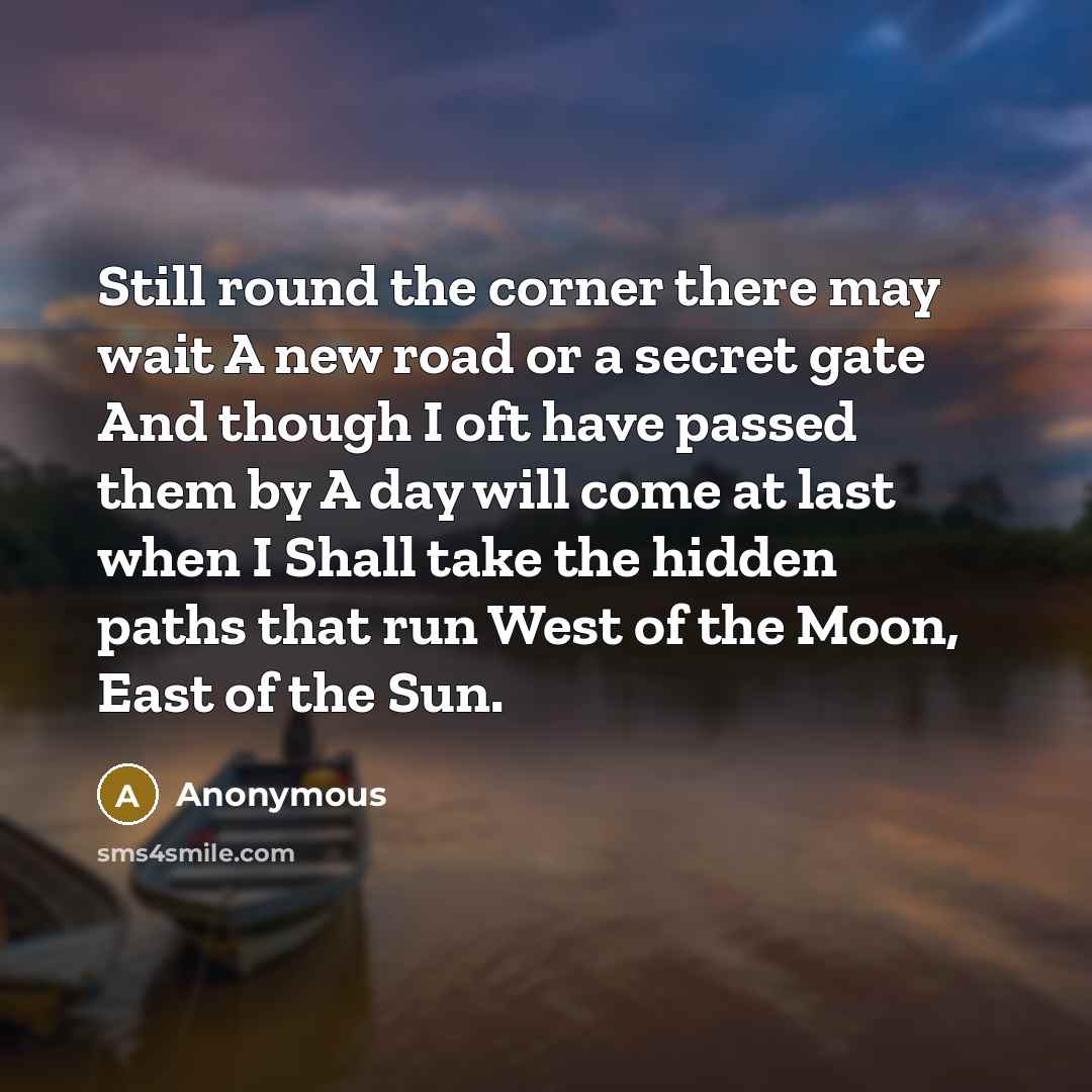 “Still round the corner there may wait A new road or a secret gate And though I oft have passed them by A day will come at last when I Shall take the hidden paths that run West of the Moon, East of the Sun.” quote by Anonymous
