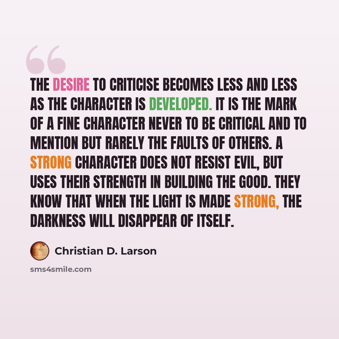 “The desire to criticise becomes less and less as the character is developed. It is the mark of a fine character never to be critical and to mention but rarely the faults of others. A strong character does not resist evil, but uses their strength in building the good. They know that when the light…” quote by Christian D. Larson