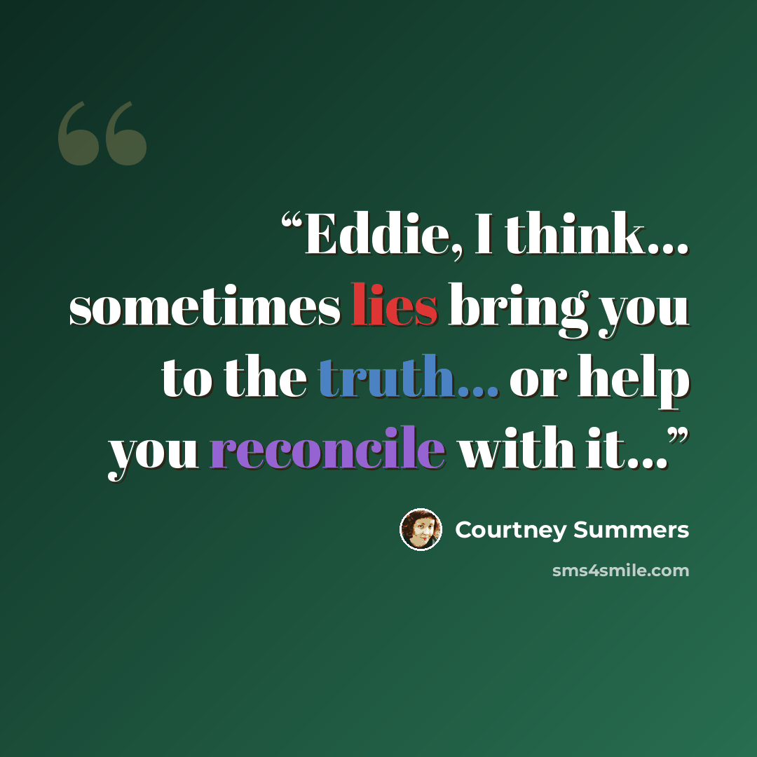 “Eddie, I think... sometimes lies bring you to the truth... or help you reconcile with it...” quote by Courtney Summers