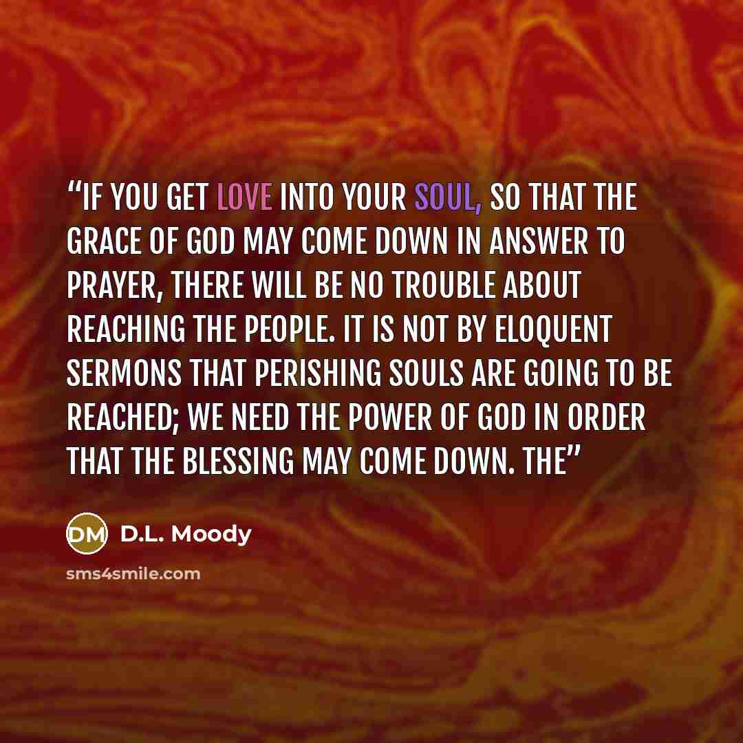 “If you get love into your soul, so that the grace of God may come down in answer to prayer, there will be no trouble about reaching the people. It is not by eloquent sermons that perishing souls are going to be reached; we need the power of God in order that the blessing may come down. The” quote by D.L. Moody