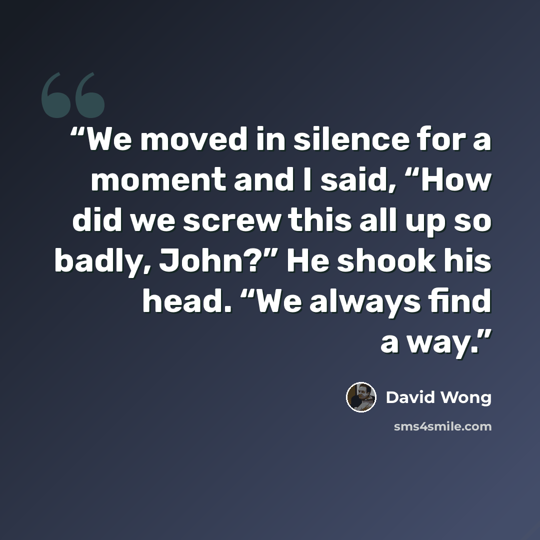 “We moved in silence for a moment and I said, “How did we screw this all up so badly, John?” He shook his head. “We always find a way.” quote by David Wong