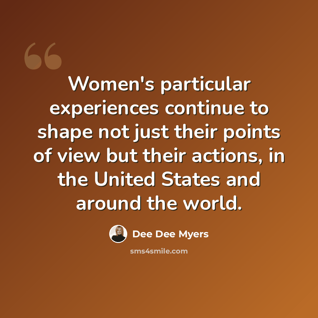 “Women's particular experiences continue to shape not just their points of view but their actions, in the United States and around the world.” quote by Dee Dee Myers