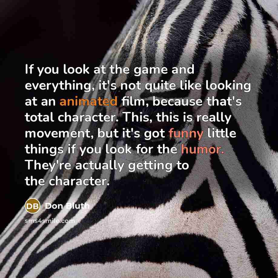 “If you look at the game and everything, it's not quite like looking at an animated film, because that's total character. This, this is really movement, but it's got funny little things if you look for the humor. They're actually getting to the character.” quote by Don Bluth