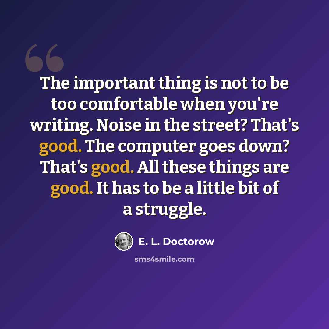 “The important thing is not to be too comfortable when you're writing. Noise in the street? That's good. The computer goes down? That's good. All these things are good. It has to be a little bit of a struggle.” quote by E. L. Doctorow