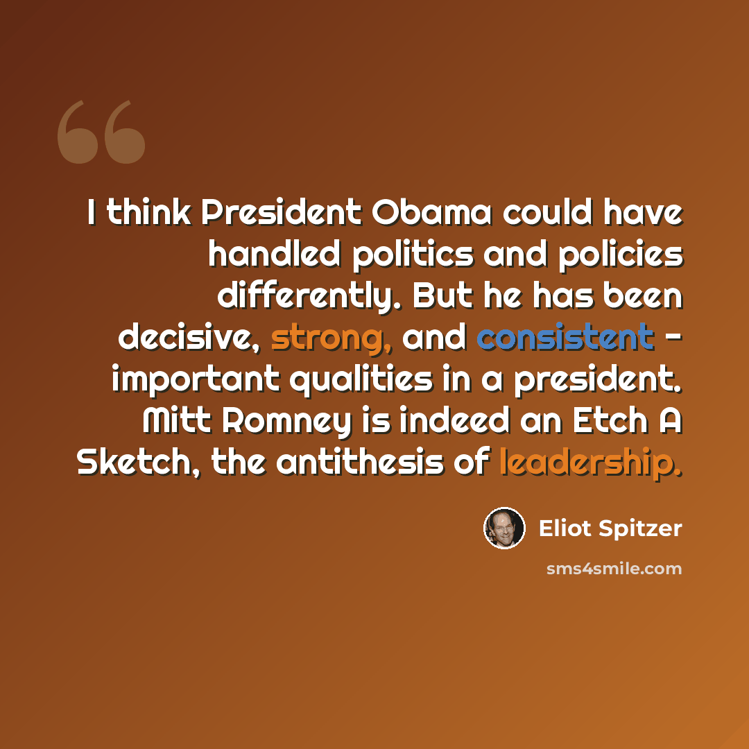 “I think President Obama could have handled politics and policies differently. But he has been decisive, strong, and consistent - important qualities in a president. Mitt Romney is indeed an Etch A Sketch, the antithesis of leadership.” quote by Eliot Spitzer