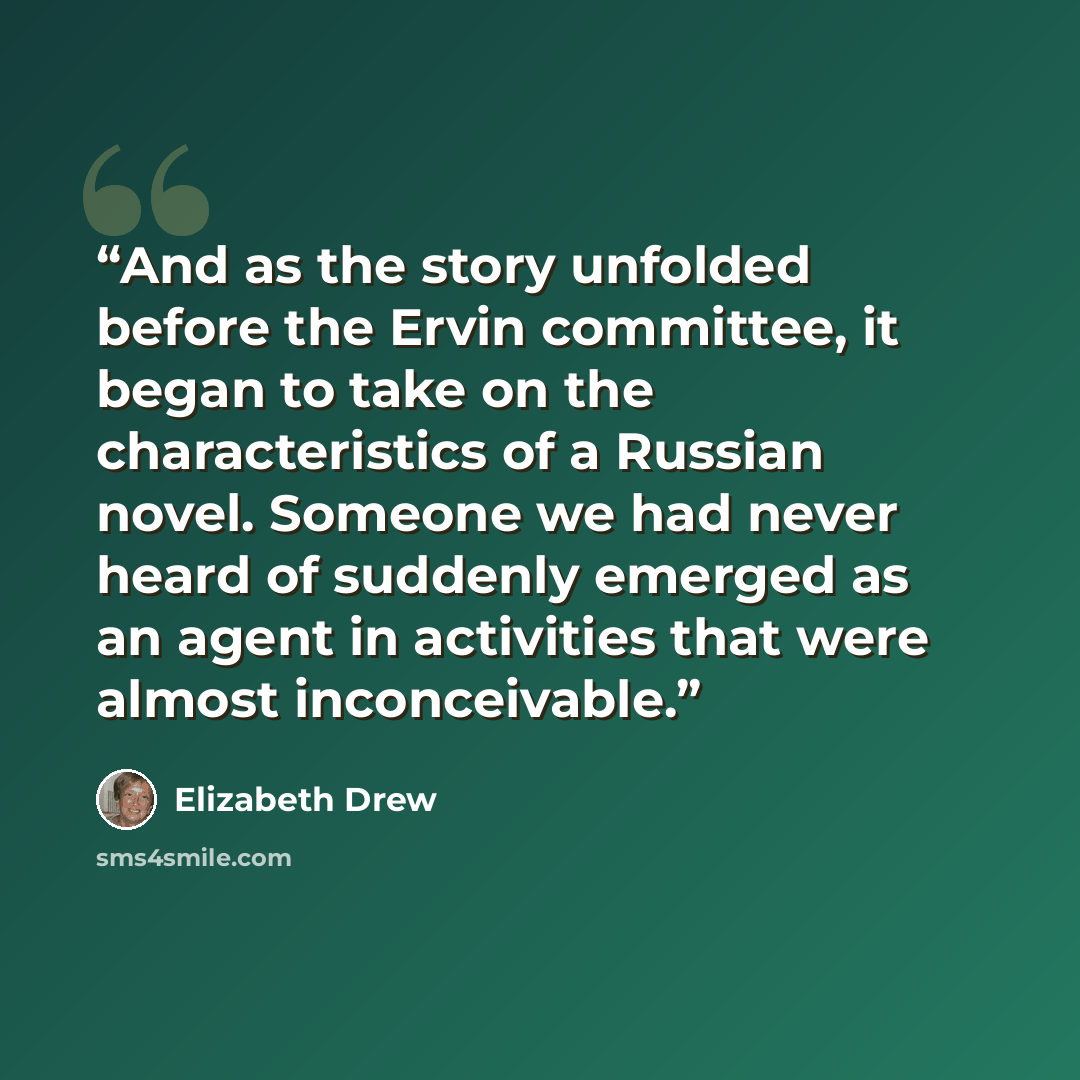 “And as the story unfolded before the Ervin committee, it began to take on the characteristics of a Russian novel. Someone we had never heard of suddenly emerged as an agent in activities that were almost inconceivable.” quote by Elizabeth Drew