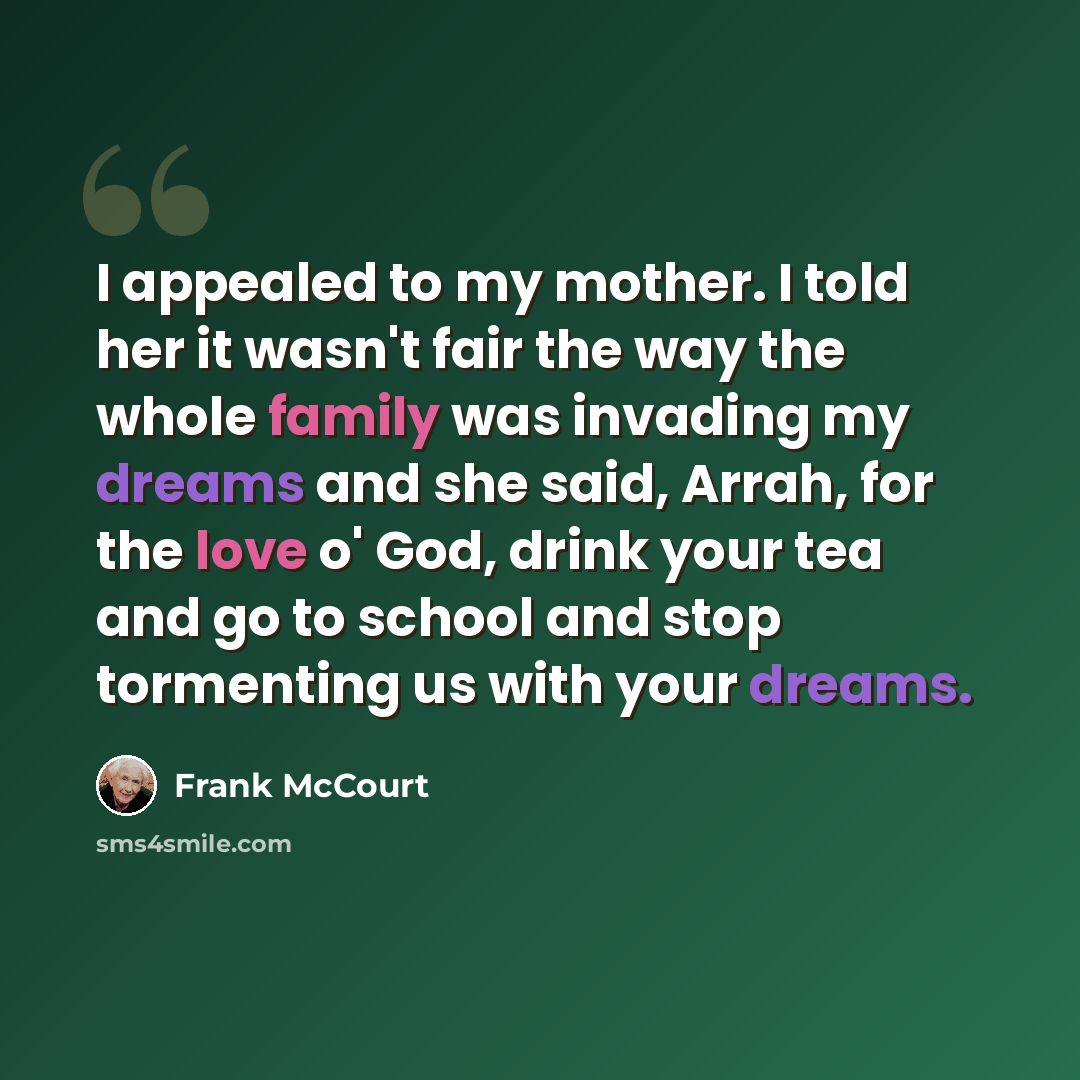“I appealed to my mother. I told her it wasn't fair the way the whole family was invading my dreams and she said, Arrah, for the love o' God, drink your tea and go to school and stop tormenting us with your dreams.” quote by Frank McCourt