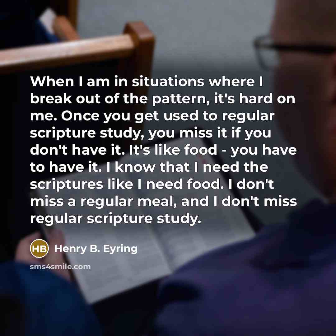 “When I am in situations where I break out of the pattern, it's hard on me. Once you get used to regular scripture study, you miss it if you don't have it. It's like food - you have to have it. I know that I need the scriptures like I need food. I don't miss a regular meal, and I don't miss regular…” quote by Henry B. Eyring