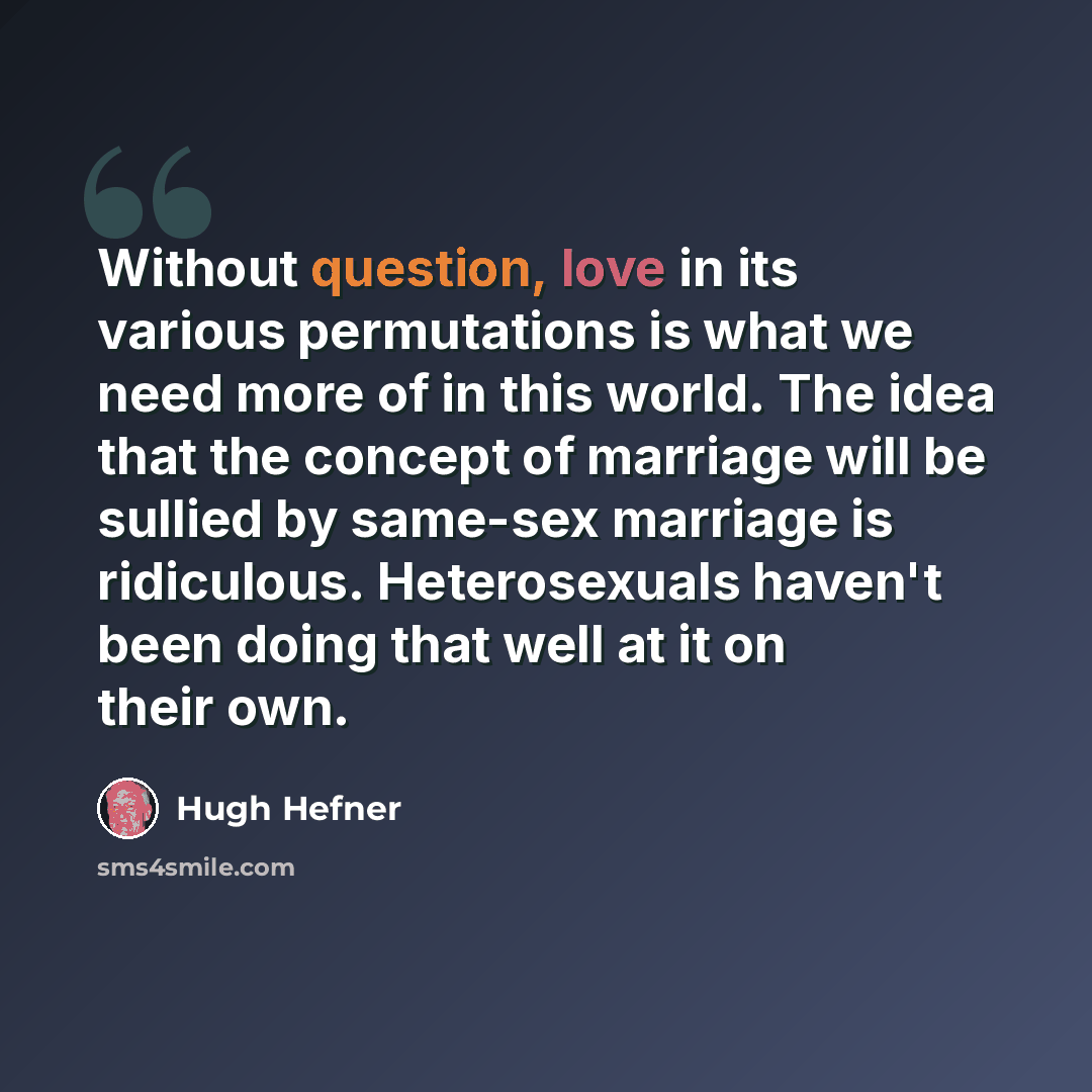 “Without question, love in its various permutations is what we need more of in this world. The idea that the concept of marriage will be sullied by same-sex marriage is ridiculous. Heterosexuals haven't been doing that well at it on their own.” quote by Hugh Hefner