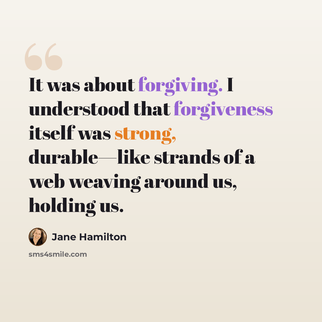 “It was about forgiving. I understood that forgiveness itself was strong, durable—like strands of a web weaving around us, holding us.” quote by Jane Hamilton