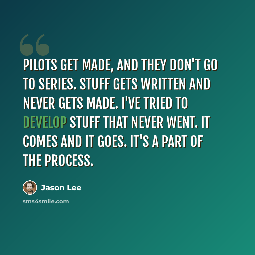 “Pilots get made, and they don't go to series. Stuff gets written and never gets made. I've tried to develop stuff that never went. It comes and it goes. It's a part of the process.” quote by Jason Lee