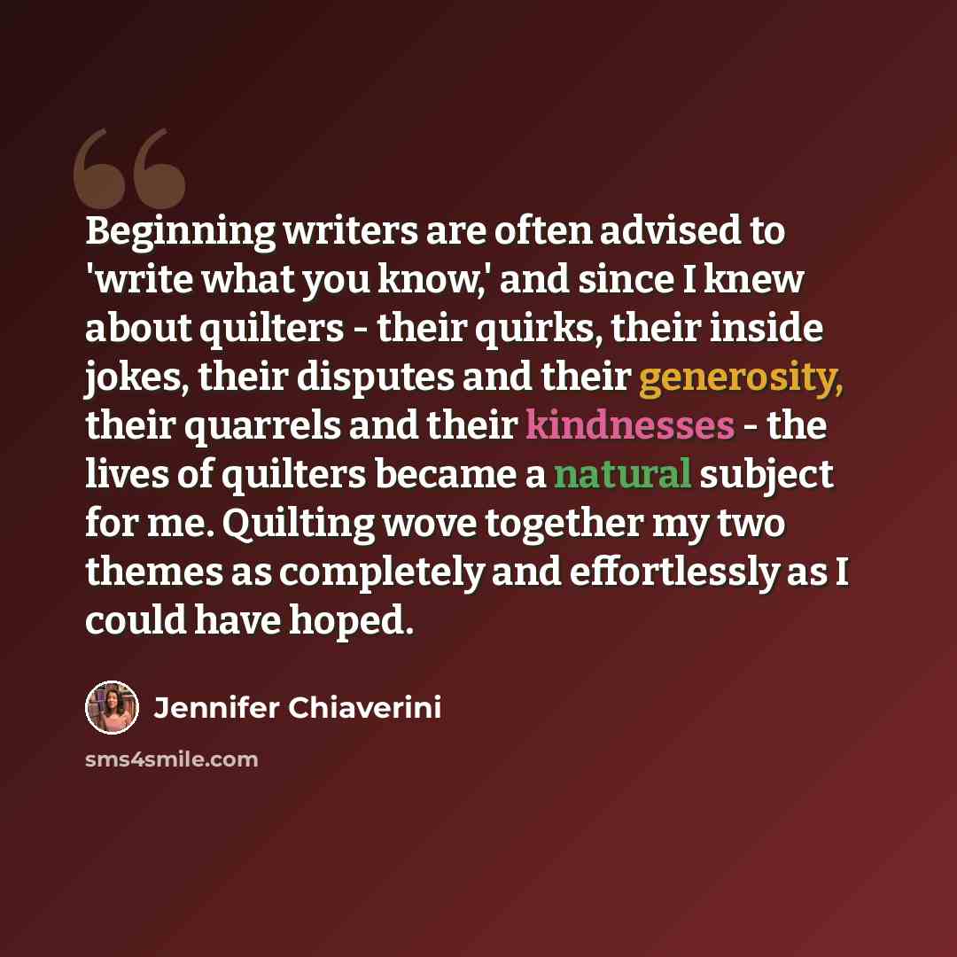 “Beginning writers are often advised to 'write what you know,' and since I knew about quilters - their quirks, their inside jokes, their disputes and their generosity, their quarrels and their kindnesses - the lives of quilters became a natural subject for me. Quilting wove together my two themes…” quote by Jennifer Chiaverini