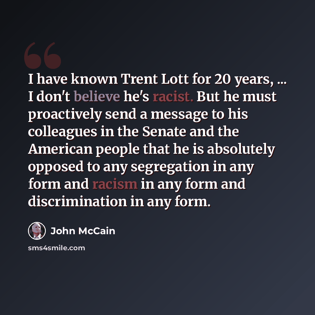 “I have known Trent Lott for 20 years, ... I don't believe he's racist. But he must proactively send a message to his colleagues in the Senate and the American people that he is absolutely opposed to any segregation in any form and racism in any form and discrimination in any form.” quote by John McCain