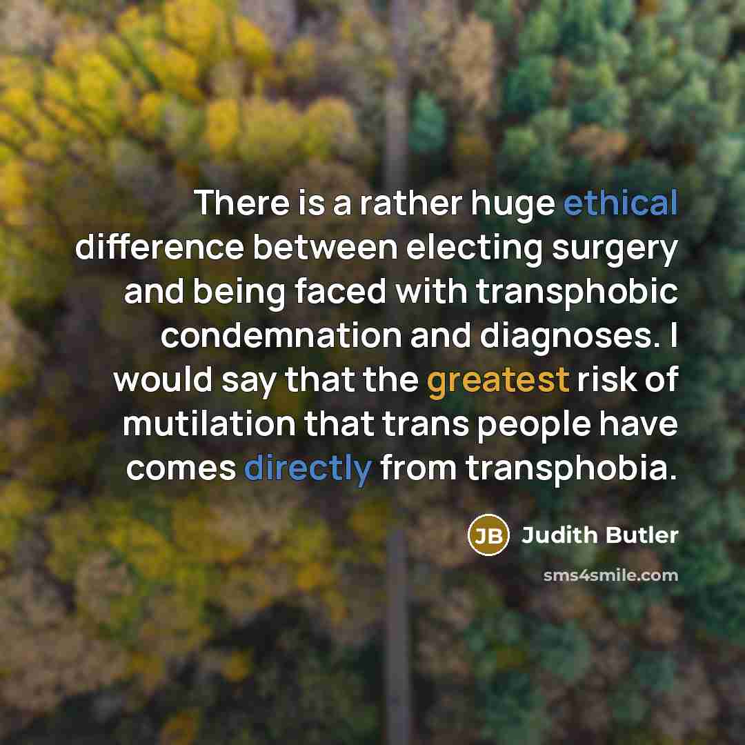 “There is a rather huge ethical difference between electing surgery and being faced with transphobic condemnation and diagnoses. I would say that the greatest risk of mutilation that trans people have comes directly from transphobia.” quote by Judith Butler