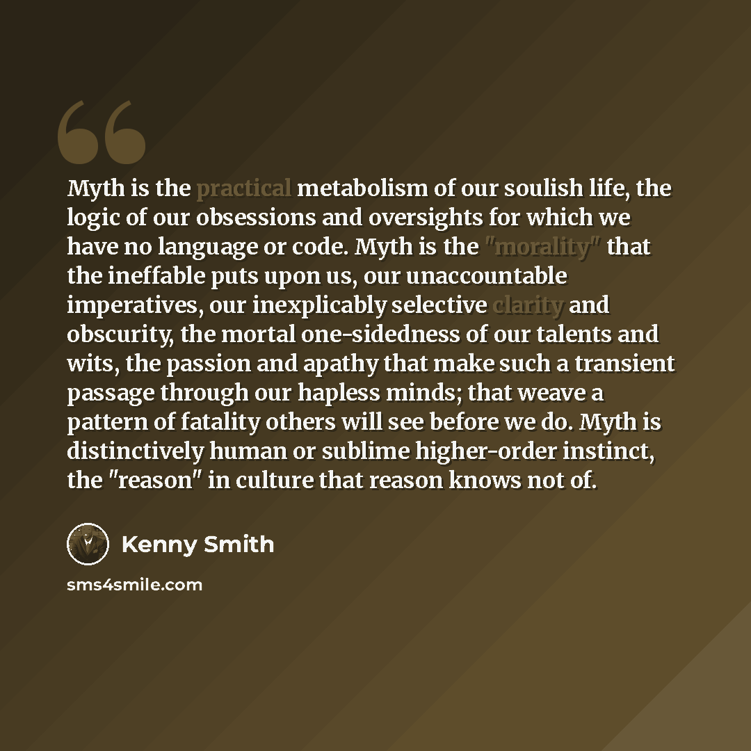 “Myth is the practical metabolism of our soulish life, the logic of our obsessions and oversights for which we have no language or code. Myth is the "morality" that the ineffable puts upon us, our unaccountable imperatives, our inexplicably selective clarity and obscurity, the mortal one-sidedness…” quote by Kenny Smith