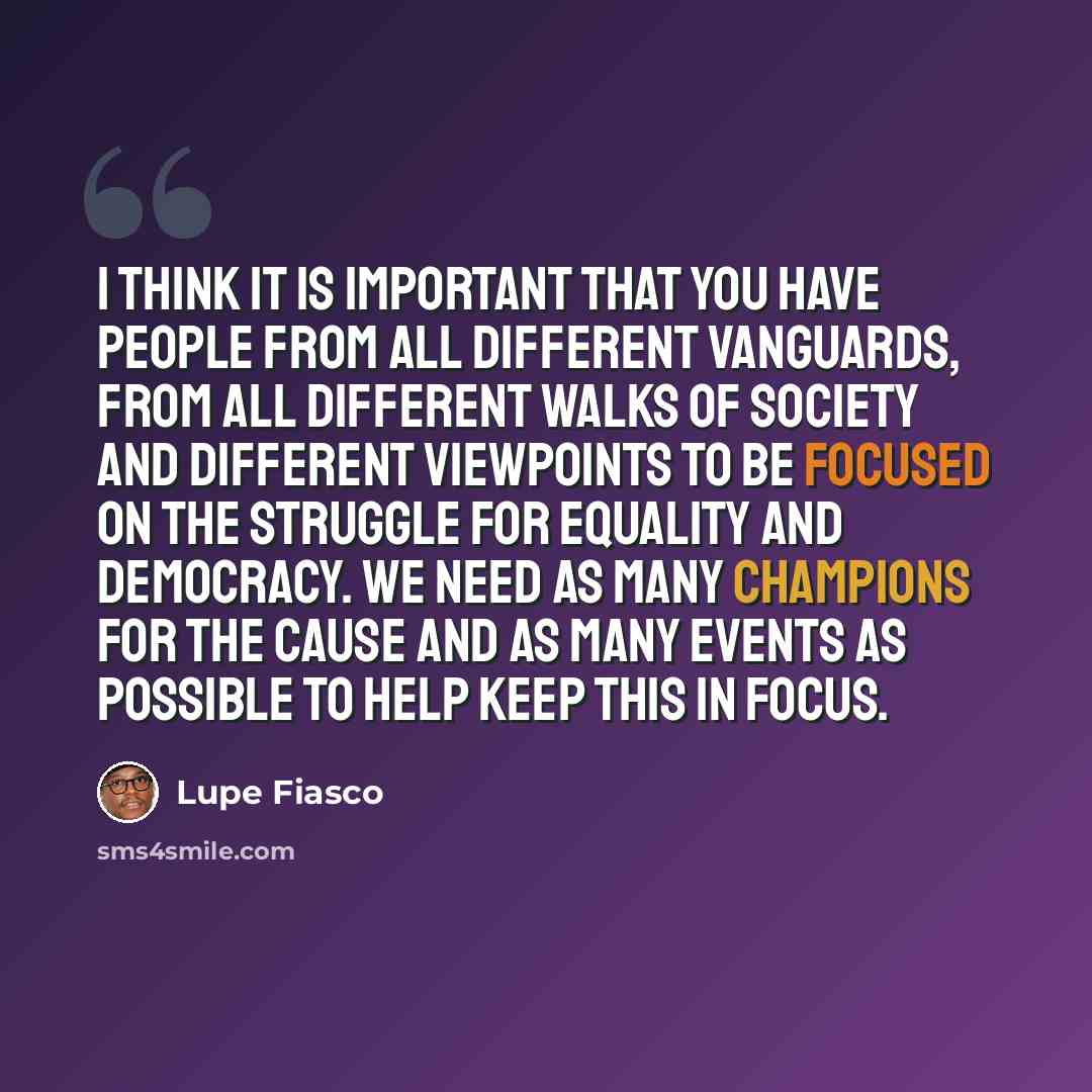 “I think it is important that you have people from all different vanguards, from all different walks of society and different viewpoints to be focused on the struggle for equality and democracy. We need as many champions for the cause and as many events as possible to help keep this in focus.” quote by Lupe Fiasco