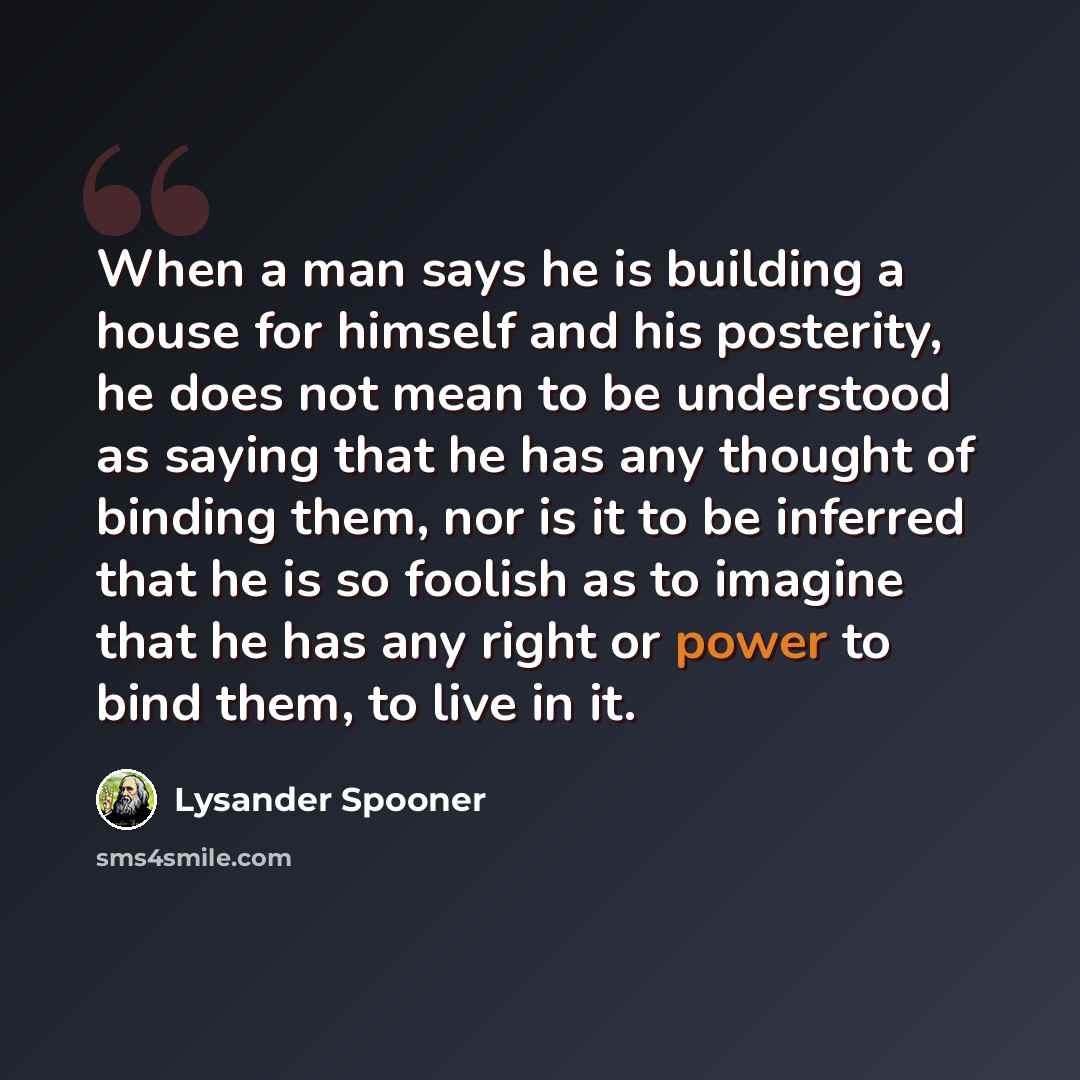 “When a man says he is building a house for himself and his posterity, he does not mean to be understood as saying that he has any thought of binding them, nor is it to be inferred that he is so foolish as to imagine that he has any right or power to bind them, to live in it.” quote by Lysander Spooner