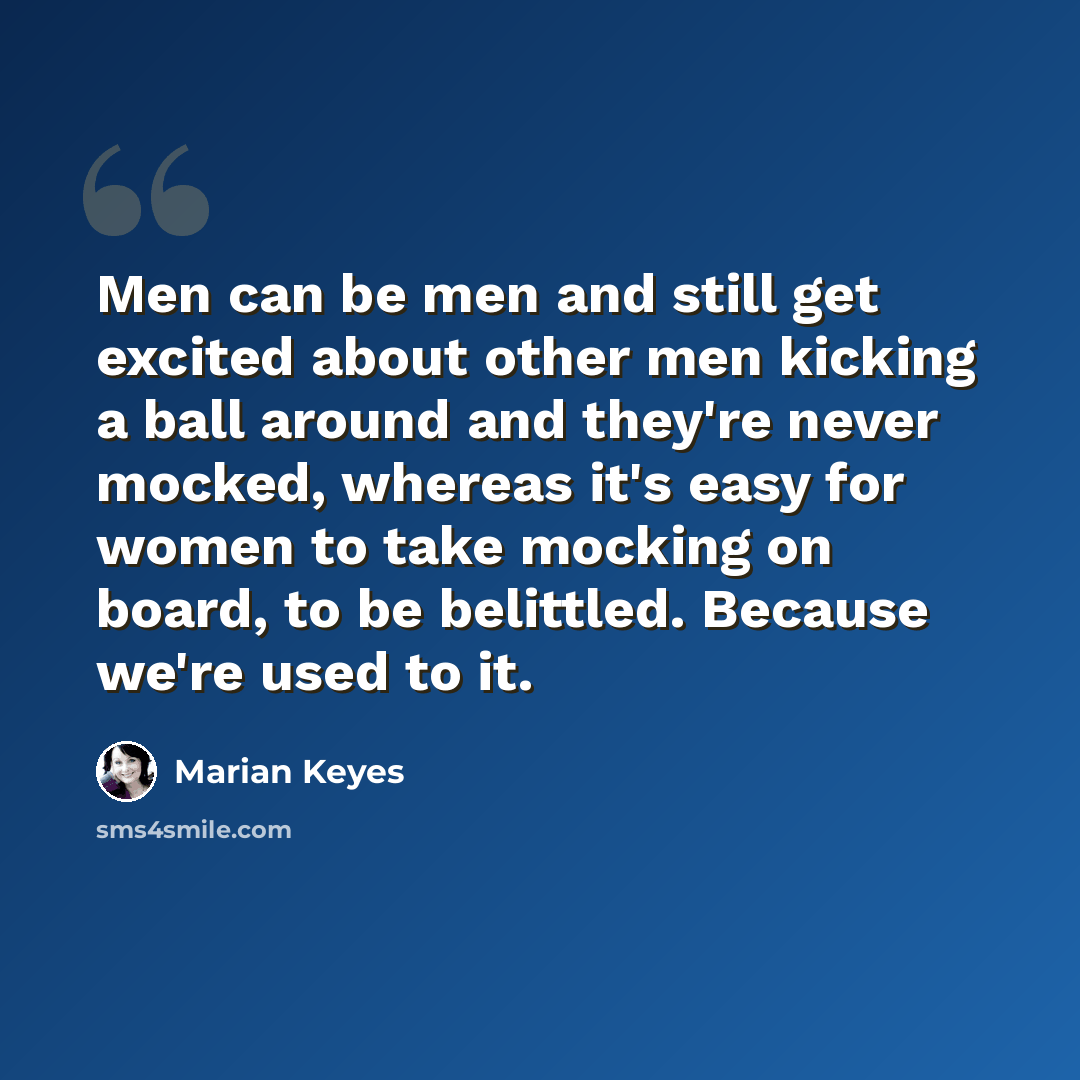 “Men can be men and still get excited about other men kicking a ball around and they're never mocked, whereas it's easy for women to take mocking on board, to be belittled. Because we're used to it.” quote by Marian Keyes